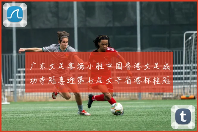 广东女足客场小胜中国香港女足成功夺冠喜迎第七届女子省港杯桂冠