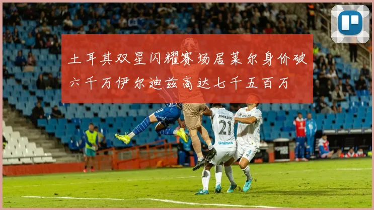 土耳其双星闪耀赛场居莱尔身价破六千万伊尔迪兹高达七千五百万
