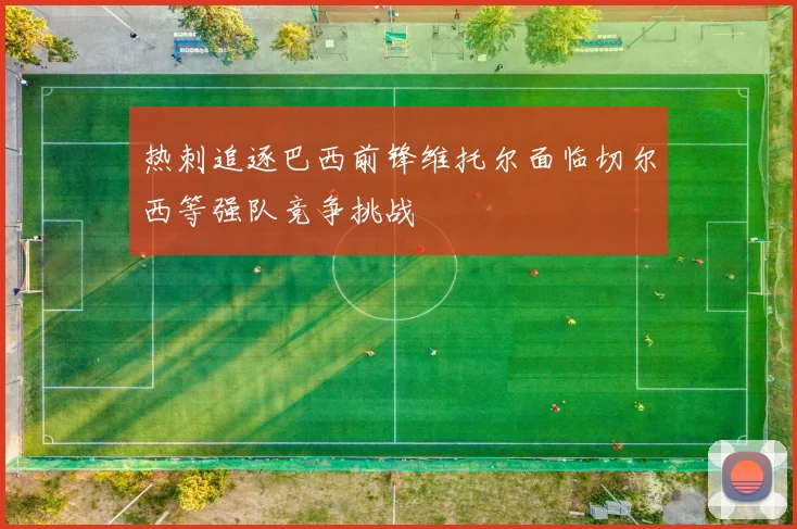热刺追逐巴西前锋维托尔面临切尔西等强队竞争挑战