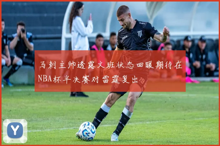 马刺主帅透露文班状态回暖期待在NBA杯半决赛对雷霆复出