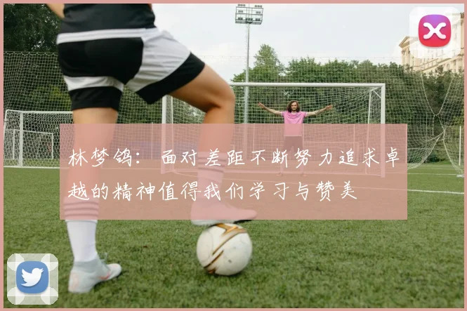 林梦鸽：面对差距不断努力追求卓越的精神值得我们学习与赞美