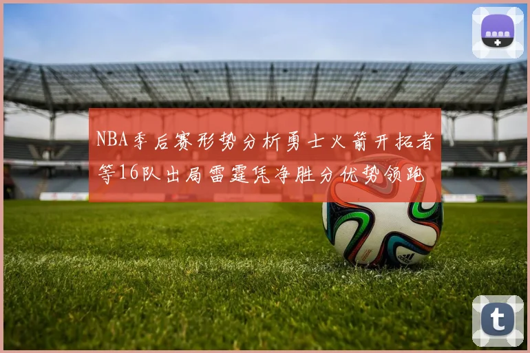 NBA季后赛形势分析勇士火箭开拓者等16队出局雷霆凭净胜分优势领跑