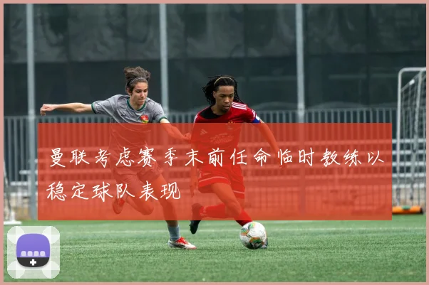 曼联考虑赛季末前任命临时教练以稳定球队表现