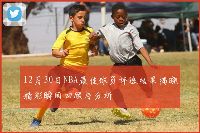 12月30日NBA最佳球员评选结果揭晓精彩瞬间回顾与分析