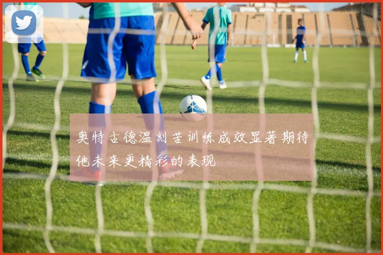 奥特古德温刻苦训练成效显著期待他未来更精彩的表现
