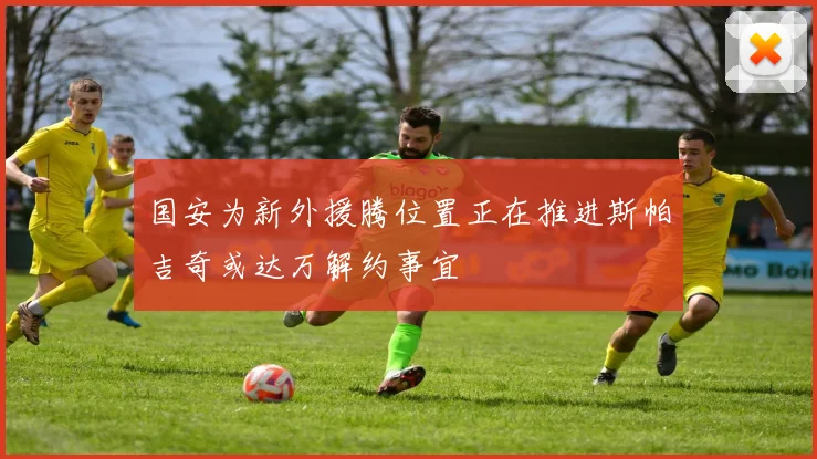 国安为新外援腾位置正在推进斯帕吉奇或达万解约事宜