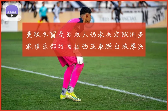 曼联冬窗是否放人仍未决定欧洲多家俱乐部对马拉西亚表现出浓厚兴趣