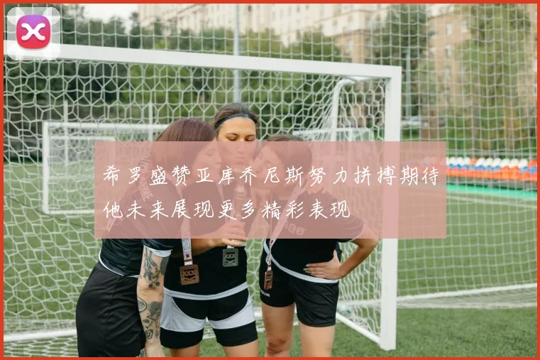 希罗盛赞亚库乔尼斯努力拼搏期待他未来展现更多精彩表现