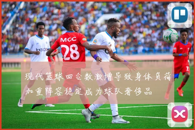 现代篮球回合数激增导致身体负荷加重阵容稳定成为球队奢侈品