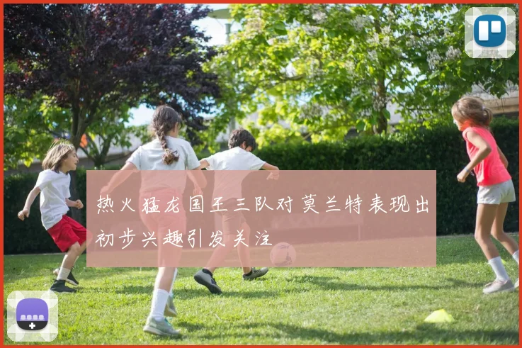 热火猛龙国王三队对莫兰特表现出初步兴趣引发关注
