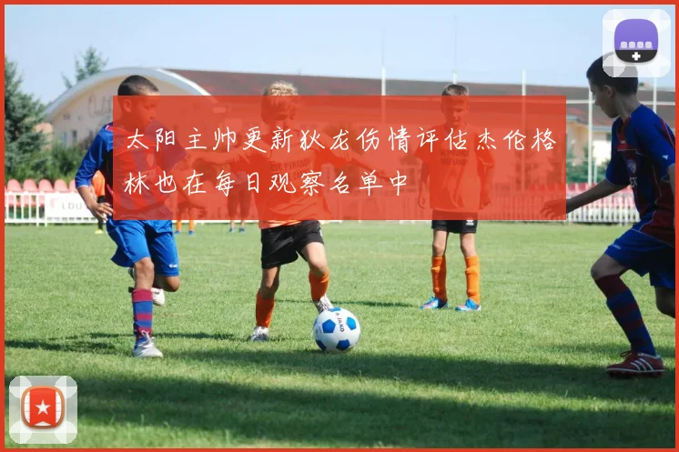 太阳主帅更新狄龙伤情评估杰伦格林也在每日观察名单中