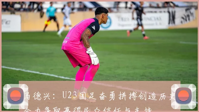 马德兴：U23国足奋勇拼搏创造历史全力争取赢得民众信任与支持