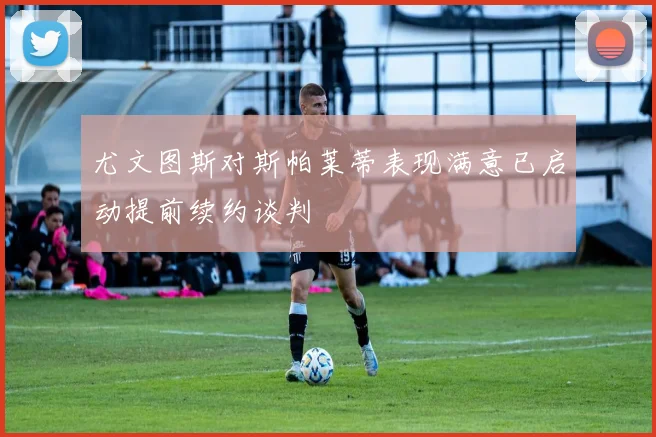 尤文图斯对斯帕莱蒂表现满意已启动提前续约谈判