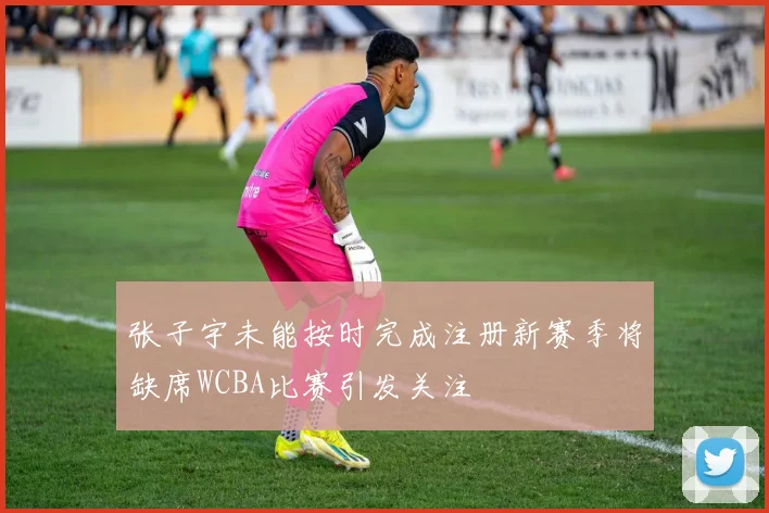 张子宇未能按时完成注册新赛季将缺席WCBA比赛引发关注