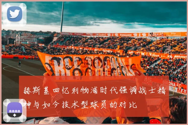 赫斯基回忆利物浦时代强调战士精神与如今技术型球员的对比