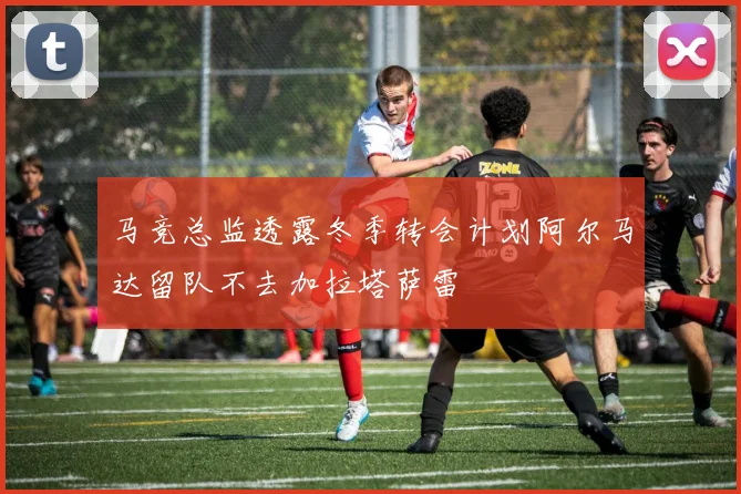 马竞总监透露冬季转会计划阿尔马达留队不去加拉塔萨雷