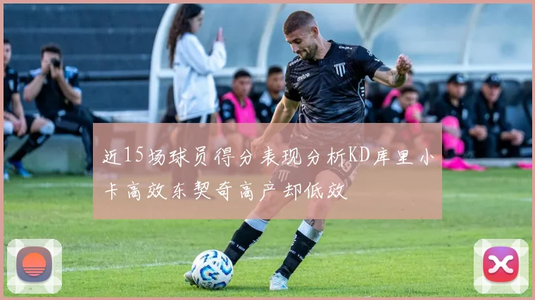 近15场球员得分表现分析KD库里小卡高效东契奇高产却低效