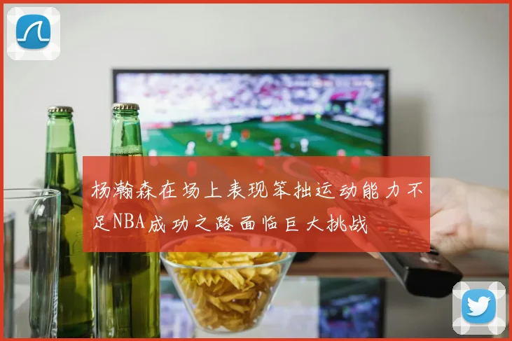 杨瀚森在场上表现笨拙运动能力不足NBA成功之路面临巨大挑战