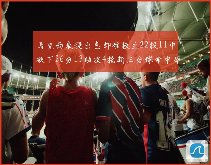 马克西表现出色却难救主22投11中砍下26分13助攻4抢断三分球命中率低迷