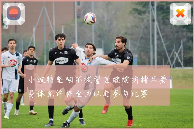 小波特坚韧不拔誓言继续拼搏只要身体允许将全力以赴参与比赛