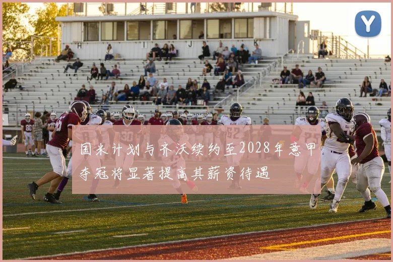 国米计划与齐沃续约至2028年意甲夺冠将显著提高其薪资待遇