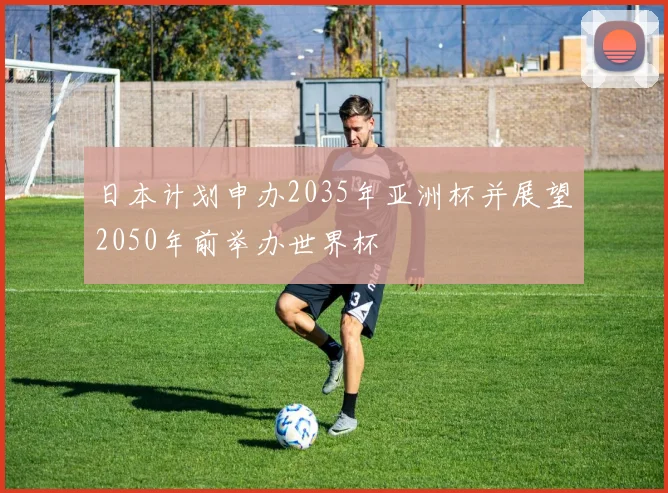 日本计划申办2035年亚洲杯并展望2050年前举办世界杯