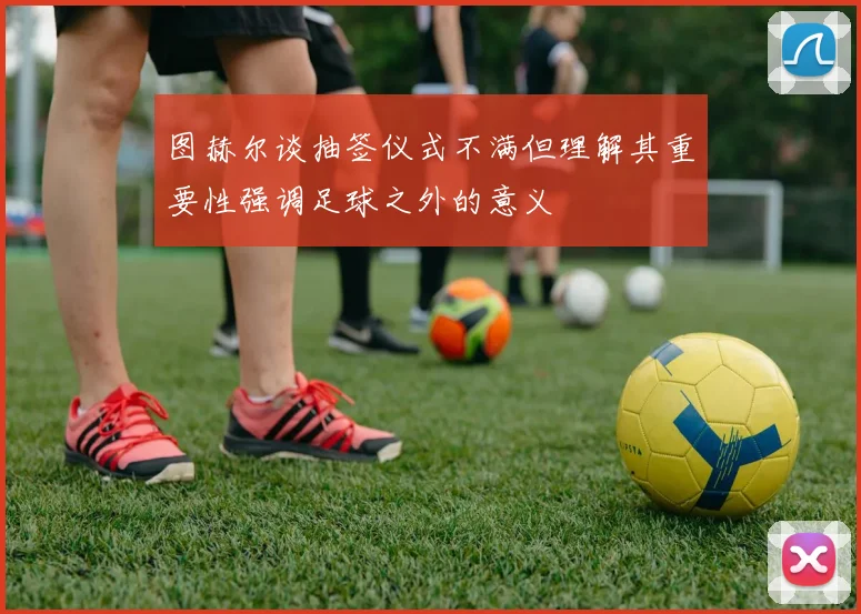 图赫尔谈抽签仪式不满但理解其重要性强调足球之外的意义