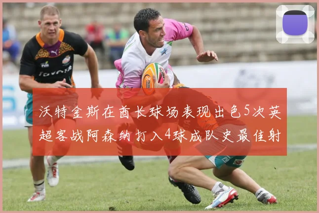 沃特金斯在酋长球场表现出色5次英超客战阿森纳打入4球成队史最佳射手