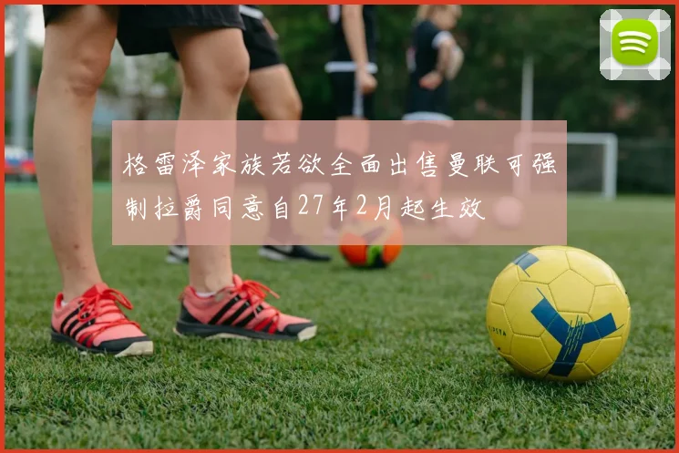 格雷泽家族若欲全面出售曼联可强制拉爵同意自27年2月起生效