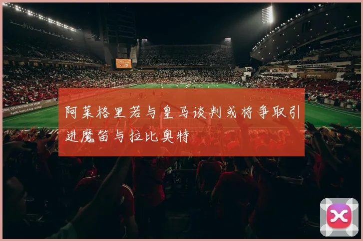 阿莱格里若与皇马谈判或将争取引进魔笛与拉比奥特