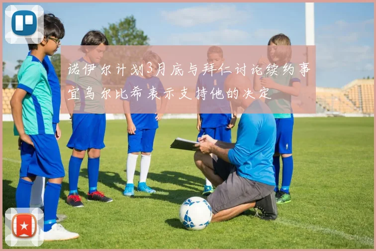 诺伊尔计划3月底与拜仁讨论续约事宜乌尔比希表示支持他的决定