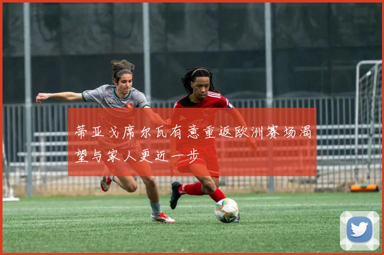 蒂亚戈席尔瓦有意重返欧洲赛场渴望与家人更近一步