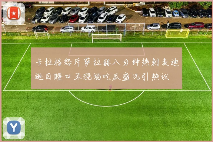 卡拉格怒斥萨拉赫八分钟热刺麦迪逊目瞪口呆现场吃瓜盛况引热议