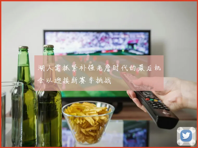 湖人需抓紧补强老詹时代的最后机会以迎接新赛季挑战