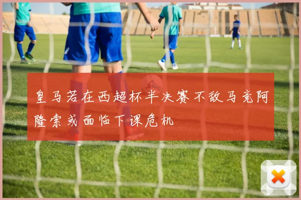 皇马若在西超杯半决赛不敌马竞阿隆索或面临下课危机