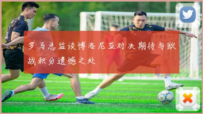 罗马总监谈博洛尼亚对决期待与欧战积分遗憾之处