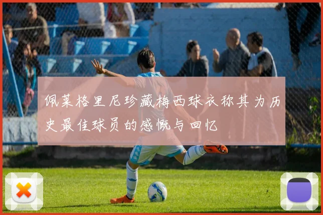 佩莱格里尼珍藏梅西球衣称其为历史最佳球员的感慨与回忆