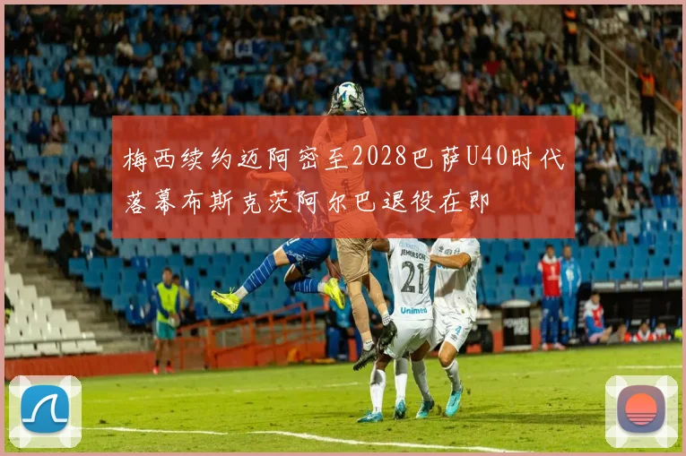 梅西续约迈阿密至2028巴萨U40时代落幕布斯克茨阿尔巴退役在即