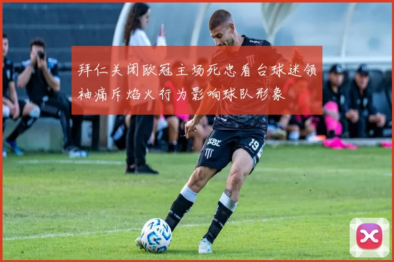 拜仁关闭欧冠主场死忠看台球迷领袖痛斥焰火行为影响球队形象