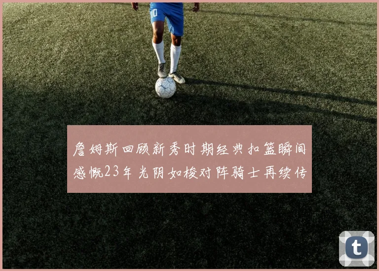 詹姆斯回顾新秀时期经典扣篮瞬间感慨23年光阴如梭对阵骑士再续传奇