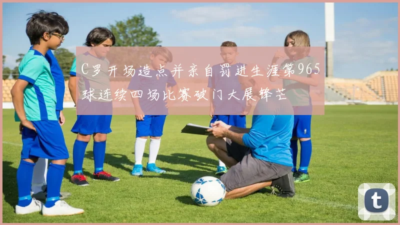 C罗开场造点并亲自罚进生涯第965球连续四场比赛破门大展锋芒