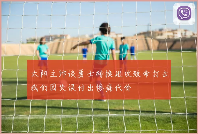 太阳主帅谈勇士转换进攻致命打击我们因失误付出惨痛代价