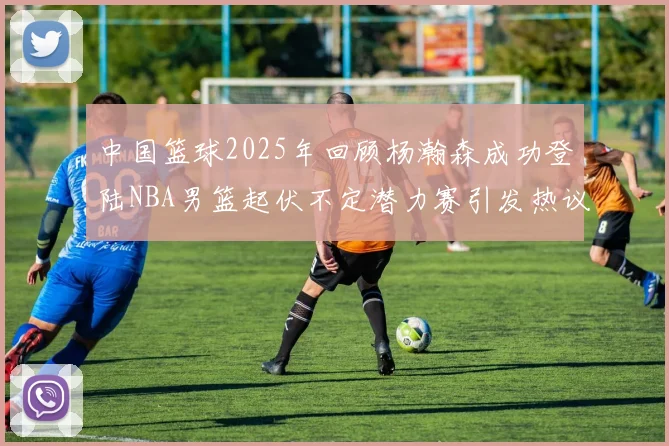 中国篮球2025年回顾杨瀚森成功登陆NBA男篮起伏不定潜力赛引发热议与争论