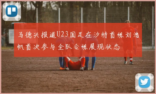 马德兴报道U23国足在沙特首练刘浩帆首次参与全队合练展现状态