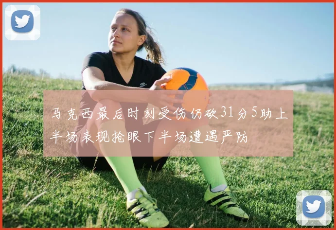 马克西最后时刻受伤仍砍31分5助上半场表现抢眼下半场遭遇严防