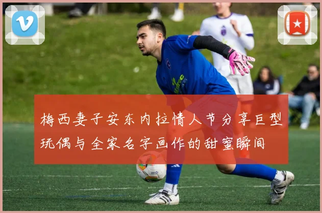 梅西妻子安东内拉情人节分享巨型玩偶与全家名字画作的甜蜜瞬间