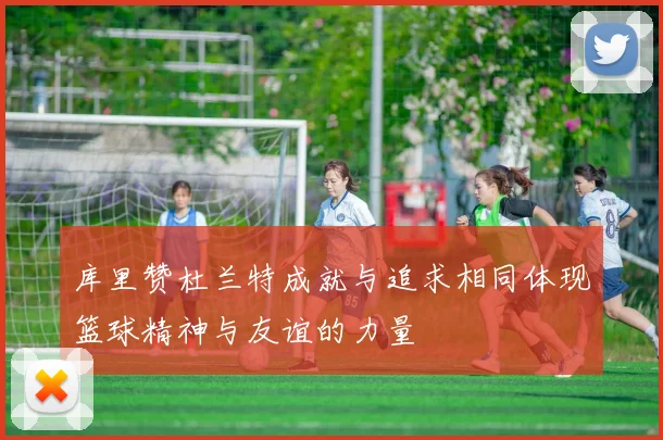 库里赞杜兰特成就与追求相同体现篮球精神与友谊的力量