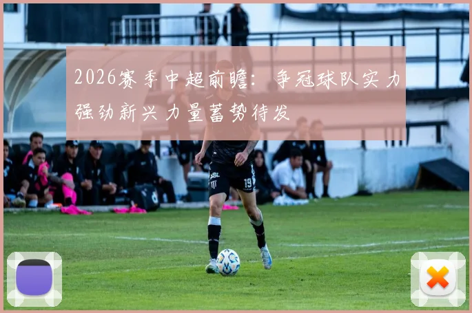 2026赛季中超前瞻：争冠球队实力强劲新兴力量蓄势待发